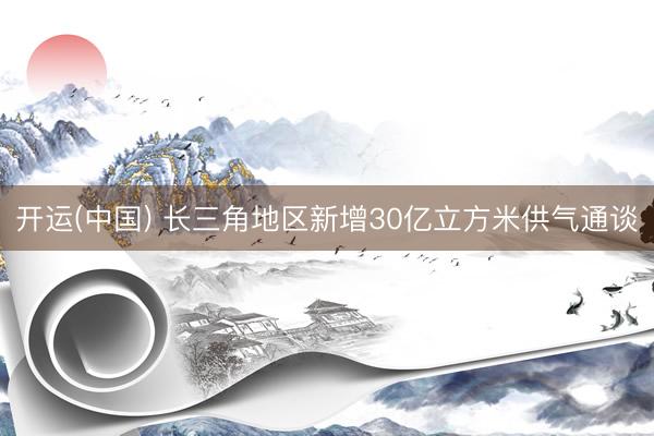 开运(中国) 长三角地区新增30亿立方米供气通谈