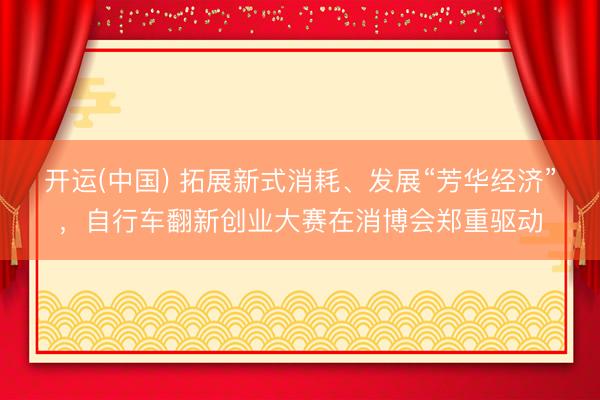 开运(中国) 拓展新式消耗、发展“芳华经济”，自行车翻新创业大赛在消博会郑重驱动