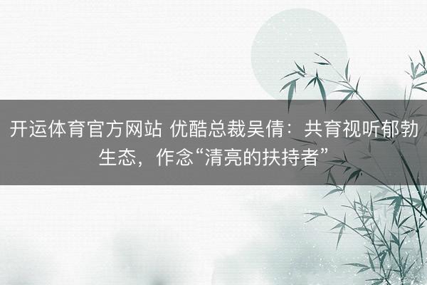 开运体育官方网站 优酷总裁吴倩：共育视听郁勃生态，作念“清亮的扶持者”