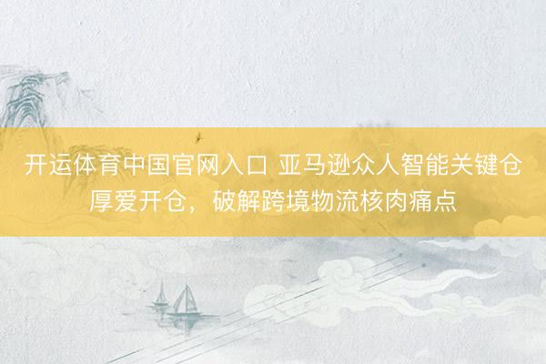 开运体育中国官网入口 亚马逊众人智能关键仓厚爱开仓，破解跨境物流核肉痛点