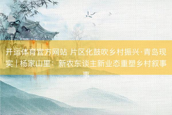 开运体育官方网站 片区化鼓吹乡村振兴·青岛现实 | 杨家山里：新农东谈主新业态重塑乡村叙事