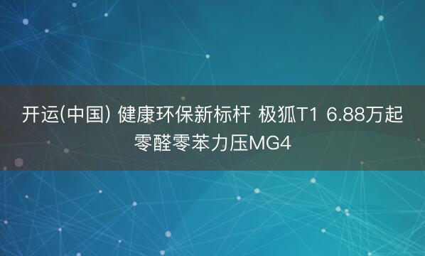 开运(中国) 健康环保新标杆 极狐T1 6.88万起零醛零苯力压MG4