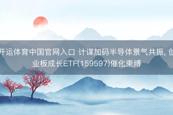 开运体育中国官网入口 计谋加码半导体景气共振， 创业板成长ETF(159597)催化束缚