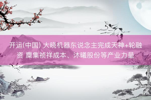 开运(中国) 大晓机器东说念主完成天神+轮融资 麇集祯祥成本、沐曦股份等产业力量