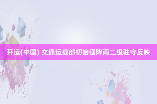 开运(中国) 交通运载部初始强降雨二级驻守反映