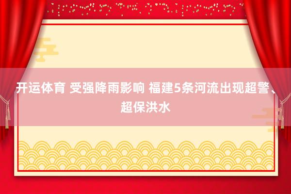 开运体育 受强降雨影响 福建5条河流出现超警、超保洪水