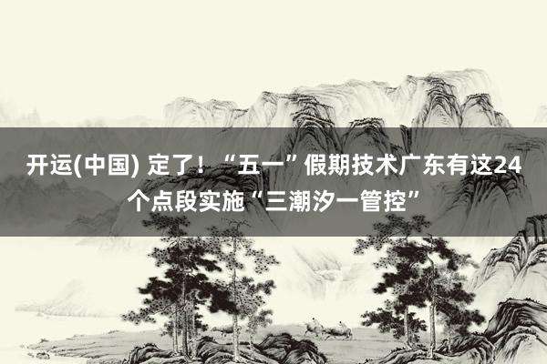 开运(中国) 定了！“五一”假期技术广东有这24个点段实施“三潮汐一管控”