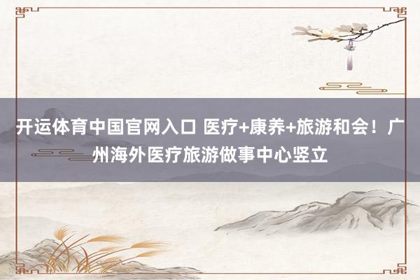开运体育中国官网入口 医疗+康养+旅游和会！广州海外医疗旅游做事中心竖立