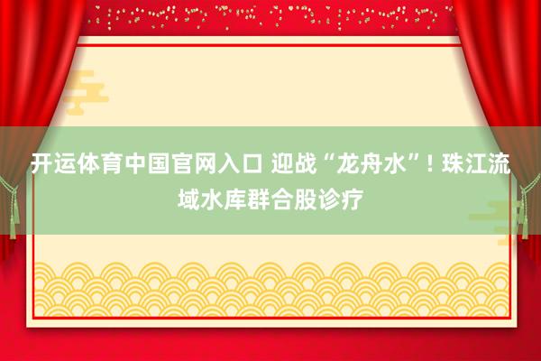 开运体育中国官网入口 迎战“龙舟水”! 珠江流域水库群合股诊疗