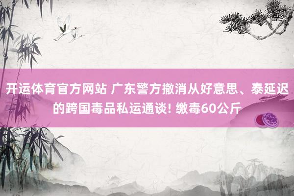 开运体育官方网站 广东警方撤消从好意思、泰延迟的跨国毒品私运通谈! 缴毒60公斤