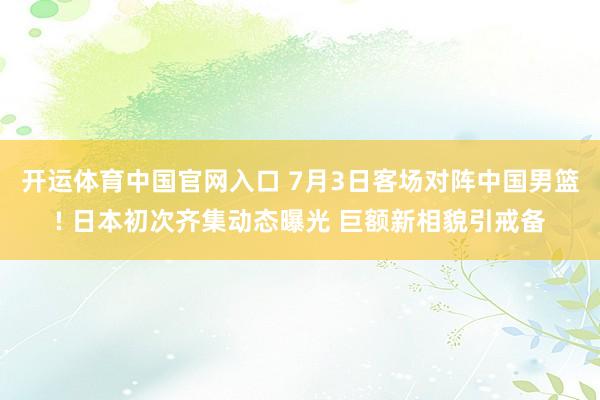开运体育中国官网入口 7月3日客场对阵中国男篮! 日本初次齐集动态曝光 巨额新相貌引戒备