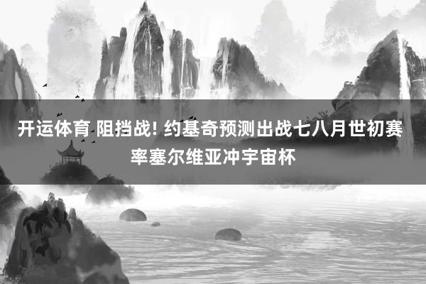 开运体育 阻挡战! 约基奇预测出战七八月世初赛 率塞尔维亚冲宇宙杯