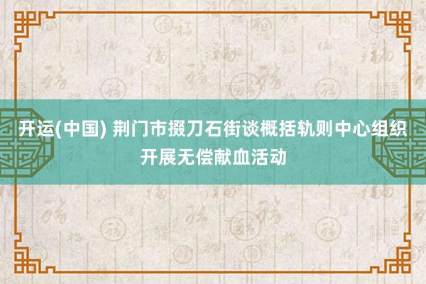 开运(中国) 荆门市掇刀石街谈概括轨则中心组织开展无偿献血活动
