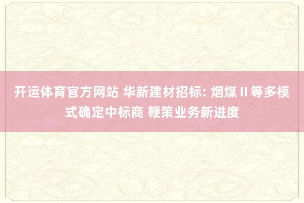 开运体育官方网站 华新建材招标: 烟煤Ⅱ等多模式确定中标商 鞭策业务新进度