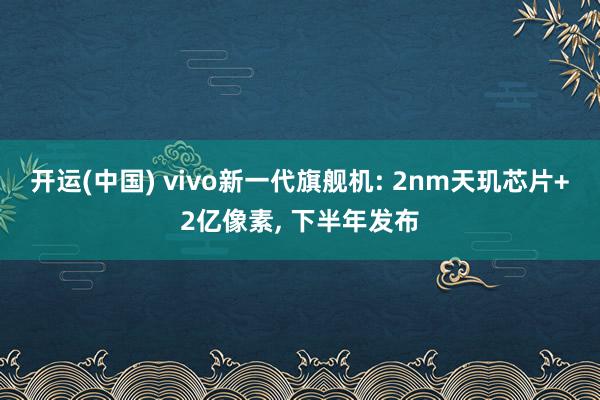 开运(中国) vivo新一代旗舰机: 2nm天玑芯片+2亿像素, 下半年发布